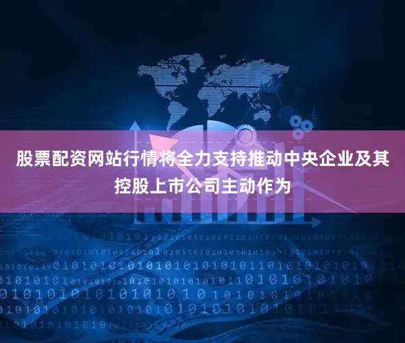 股票配资网站行情将全力支持推动中央企业及其控股上市公司主动作为