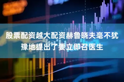 股票配资越大配资赫鲁晓夫毫不犹豫地提出了要立即召医生