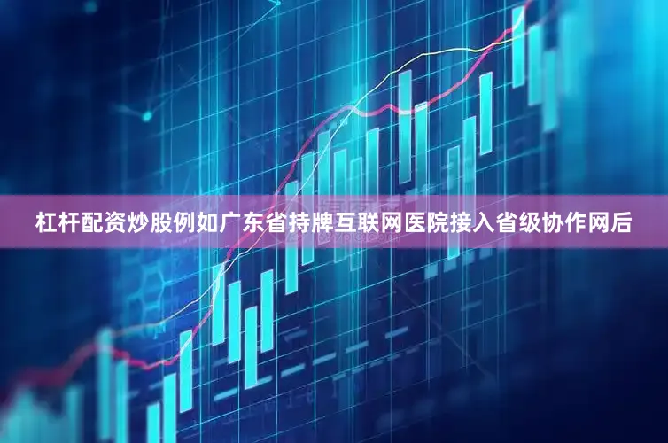 杠杆配资炒股例如广东省持牌互联网医院接入省级协作网后