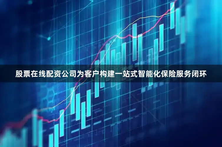股票在线配资公司为客户构建一站式智能化保险服务闭环