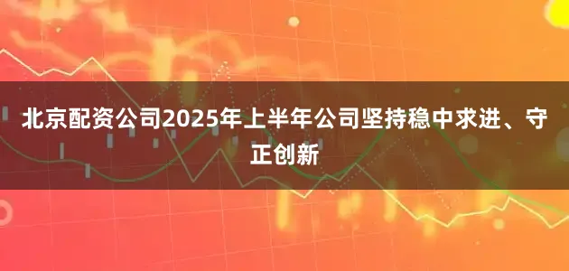 北京配资公司2025年上半年公司坚持稳中求进、守正创新