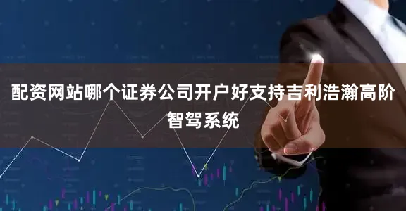 配资网站哪个证券公司开户好支持吉利浩瀚高阶智驾系统
