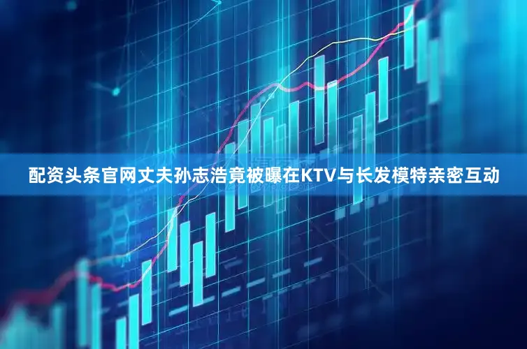 配资头条官网丈夫孙志浩竟被曝在KTV与长发模特亲密互动